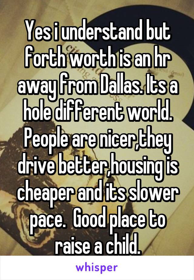 Yes i understand but forth worth is an hr away from Dallas. Its a hole different world. People are nicer,they drive better,housing is cheaper and its slower pace.  Good place to raise a child.