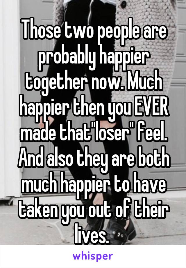 Those two people are probably happier together now. Much happier then you EVER made that"loser" feel. And also they are both much happier to have taken you out of their lives. 