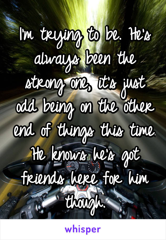 I'm trying to be. He's always been the strong one, it's just odd being on the other end of things this time. He knows he's got friends here for him though.