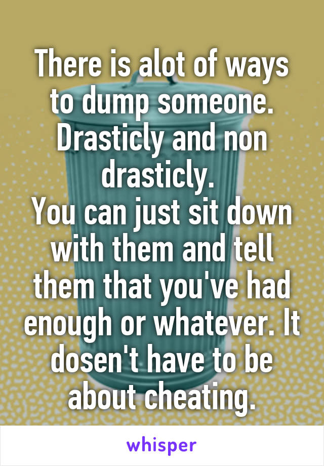 There is alot of ways to dump someone. Drasticly and non drasticly. 
You can just sit down with them and tell them that you've had enough or whatever. It dosen't have to be about cheating.