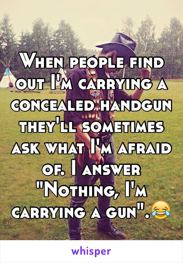 When people find out I'm carrying a concealed handgun they'll sometimes ask what I'm afraid of. I answer "Nothing, I'm carrying a gun".😂