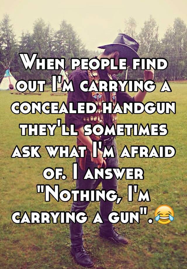 When people find out I'm carrying a concealed handgun they'll sometimes ask what I'm afraid of. I answer "Nothing, I'm carrying a gun".😂