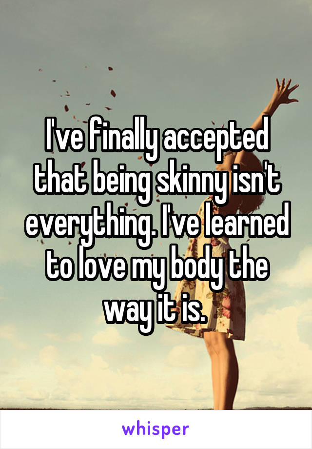 I've finally accepted that being skinny isn't everything. I've learned to love my body the way it is. 