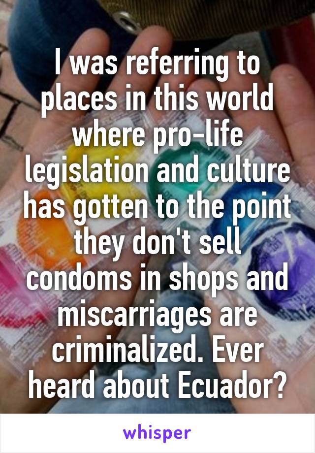 I was referring to places in this world where pro-life legislation and culture has gotten to the point they don't sell condoms in shops and miscarriages are criminalized. Ever heard about Ecuador?