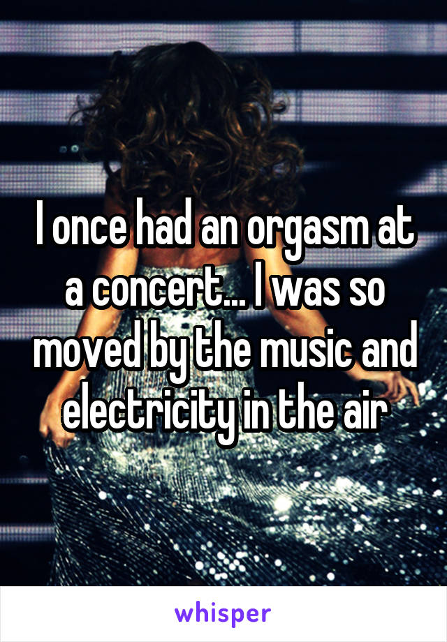 I once had an orgasm at a concert... I was so moved by the music and electricity in the air