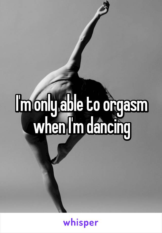 I'm only able to orgasm when I'm dancing