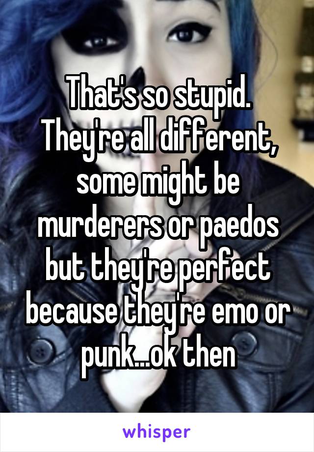 That's so stupid. They're all different, some might be murderers or paedos but they're perfect because they're emo or punk...ok then