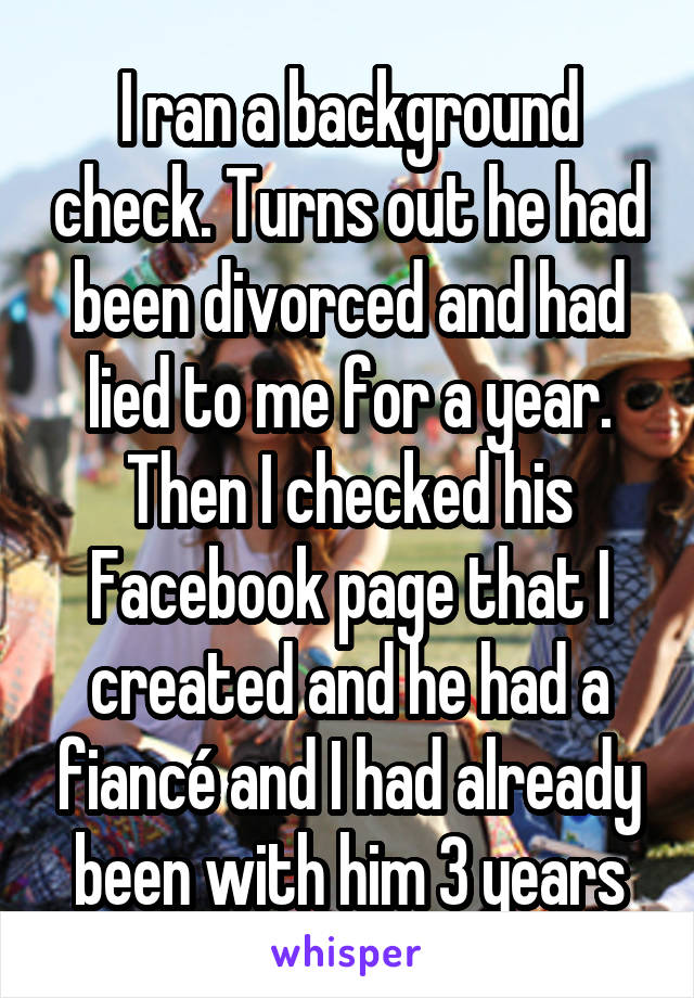 I ran a background check. Turns out he had been divorced and had lied to me for a year. Then I checked his Facebook page that I created and he had a fiancé and I had already been with him 3 years