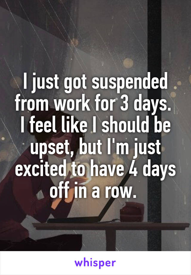 I just got suspended from work for 3 days. 
I feel like I should be upset, but I'm just excited to have 4 days off in a row. 
