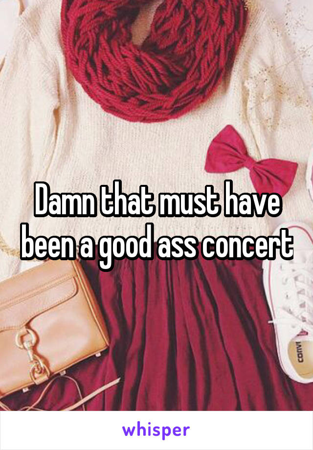 Damn that must have been a good ass concert
