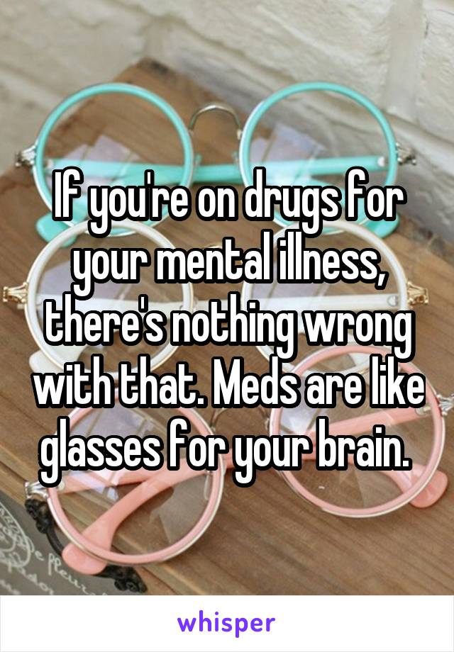 If you're on drugs for your mental illness, there's nothing wrong with that. Meds are like glasses for your brain. 