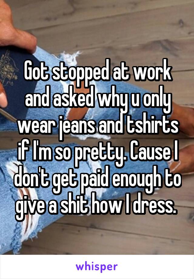 Got stopped at work and asked why u only wear jeans and tshirts if I'm so pretty. Cause I don't get paid enough to give a shit how I dress. 