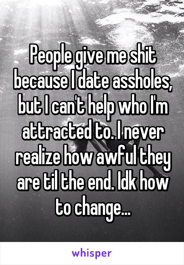 People give me shit because I date assholes, but I can't help who I'm attracted to. I never realize how awful they are til the end. Idk how to change...