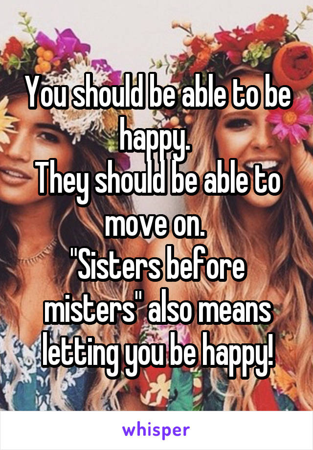 You should be able to be happy. 
They should be able to move on. 
"Sisters before misters" also means letting you be happy!