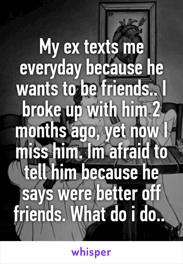 My ex texts me everyday because he wants to be friends.. I broke up with him 2 months ago, yet now I miss him. Im afraid to tell him because he says were better off friends. What do i do.. 