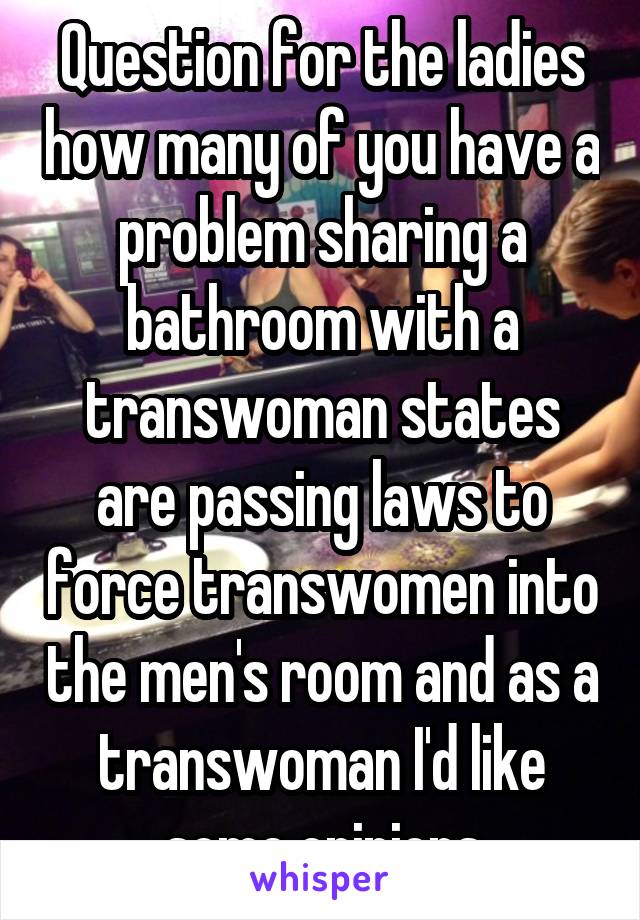 Question for the ladies how many of you have a problem sharing a bathroom with a transwoman states are passing laws to force transwomen into the men's room and as a transwoman I'd like some opinions