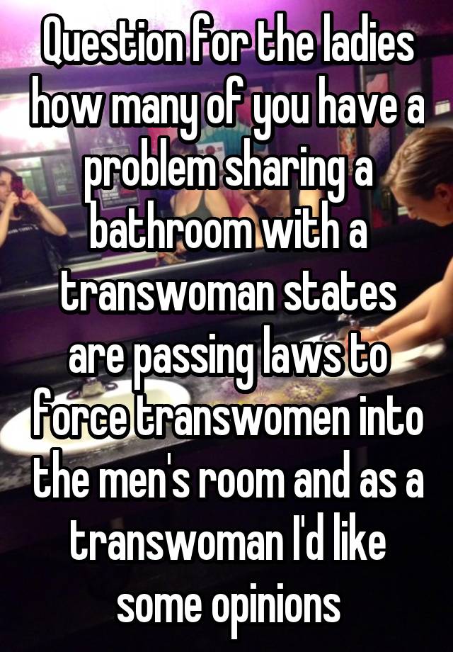 Question for the ladies how many of you have a problem sharing a bathroom with a transwoman states are passing laws to force transwomen into the men's room and as a transwoman I'd like some opinions