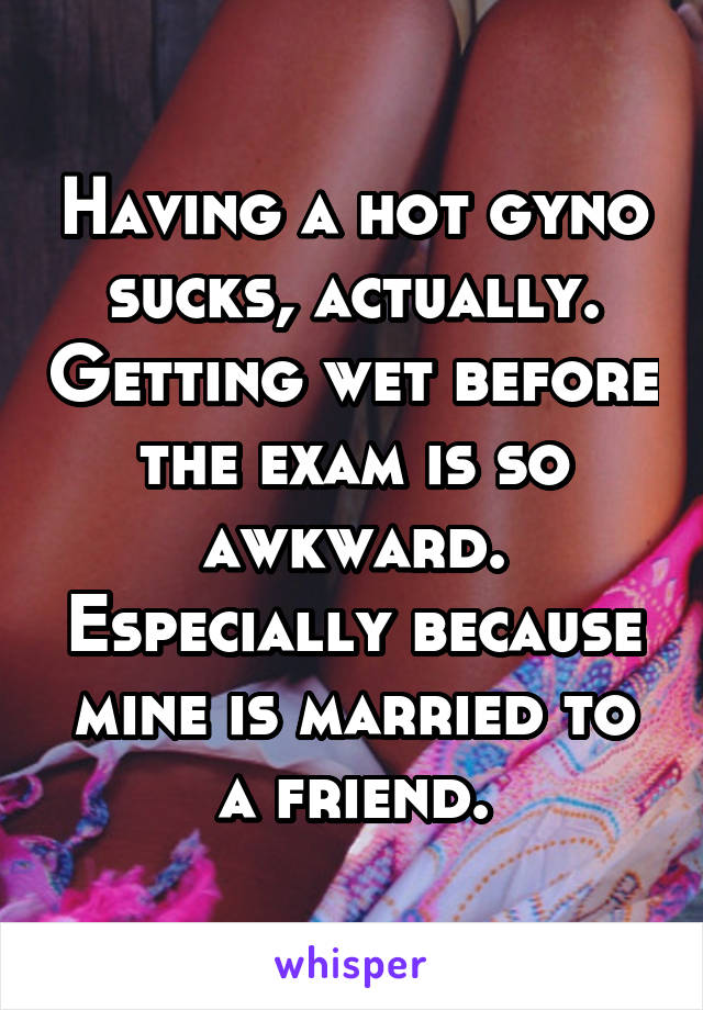 Having a hot gyno sucks, actually. Getting wet before the exam is so awkward. Especially because mine is married to a friend.