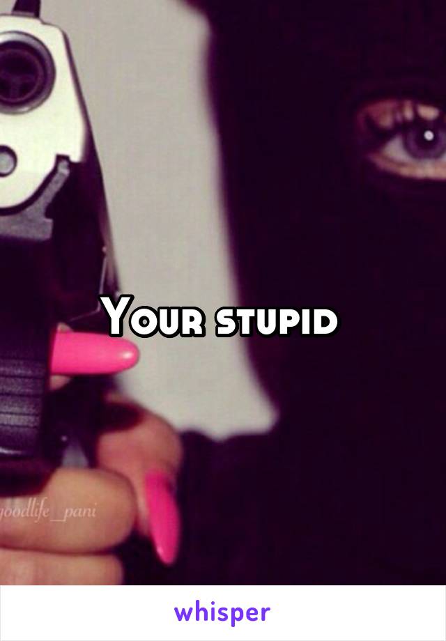 Your stupid 