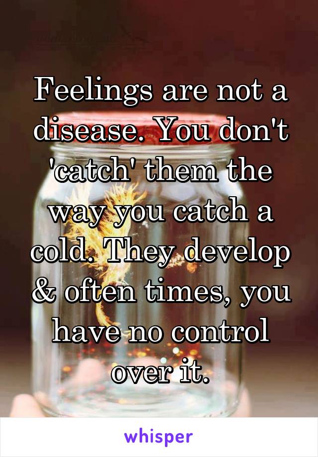 Feelings are not a disease. You don't 'catch' them the way you catch a cold. They develop & often times, you have no control over it.