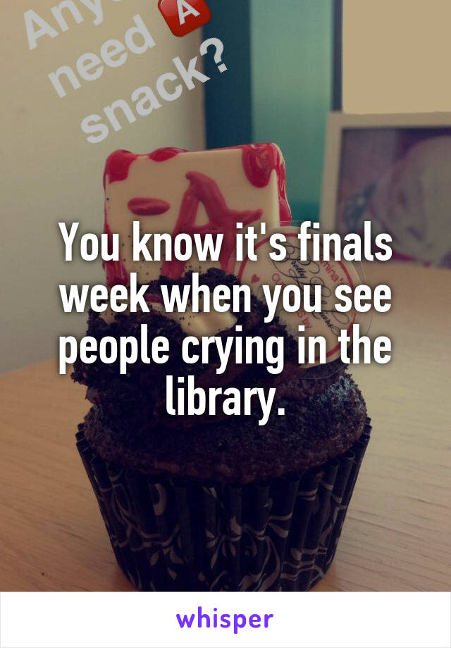You know it's finals week when you see people crying in the library.
