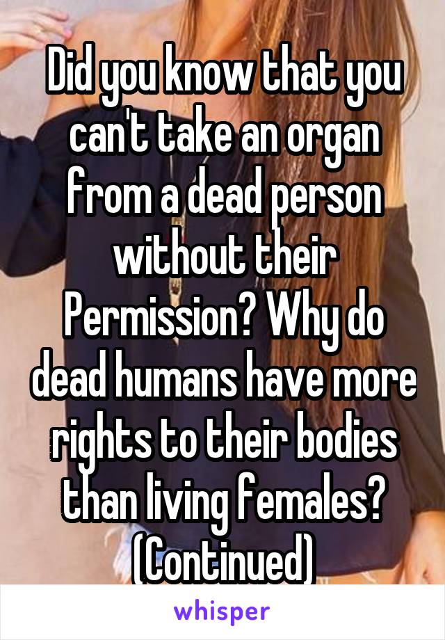 Did you know that you can't take an organ from a dead person without their Permission? Why do dead humans have more rights to their bodies than living females? (Continued)