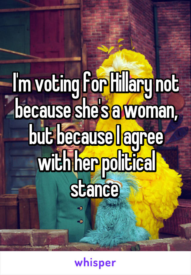 I'm voting for Hillary not because she's a woman, but because I agree with her political stance 