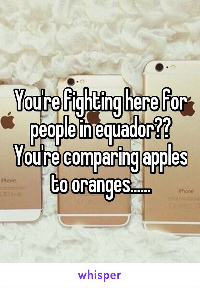 You're fighting here for people in equador?? You're comparing apples to oranges......