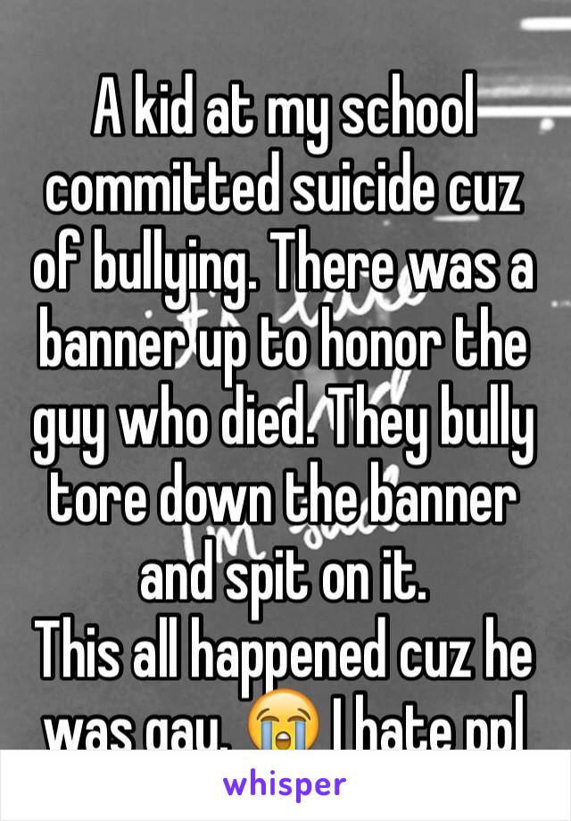A kid at my school committed suicide cuz of bullying. There was a banner up to honor the guy who died. They bully tore down the banner and spit on it. 
This all happened cuz he was gay. 😭 I hate ppl