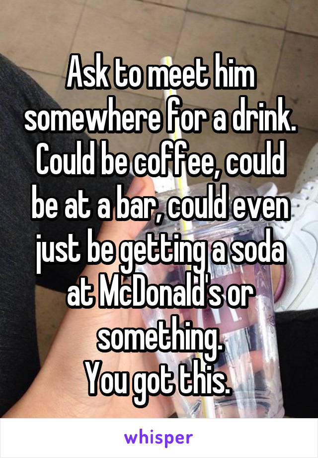 Ask to meet him somewhere for a drink. Could be coffee, could be at a bar, could even just be getting a soda at McDonald's or something.
You got this. 