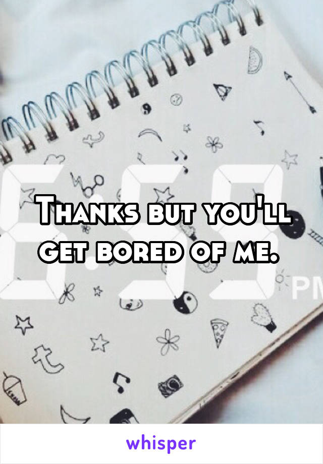 Thanks but you'll get bored of me. 