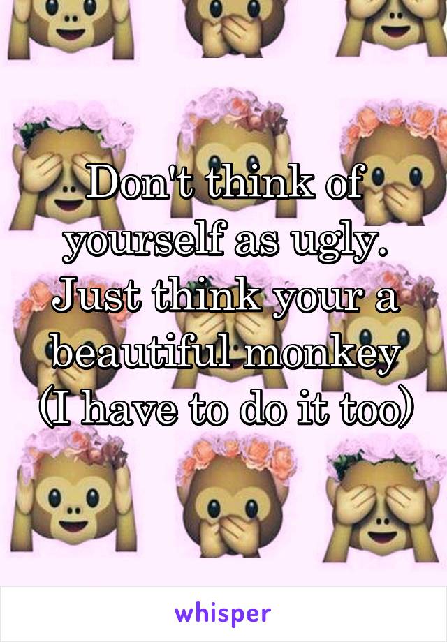 Don't think of yourself as ugly. Just think your a beautiful monkey (I have to do it too)
