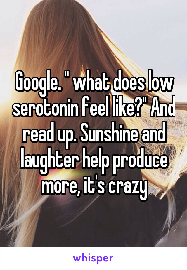 Google. " what does low serotonin feel like?" And read up. Sunshine and laughter help produce more, it's crazy