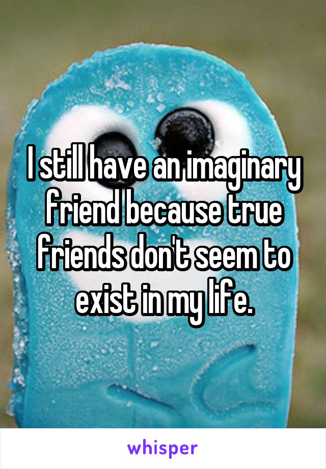 I still have an imaginary friend because true friends don't seem to exist in my life.
