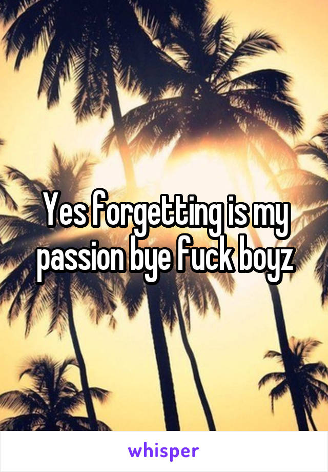 Yes forgetting is my passion bye fuck boyz