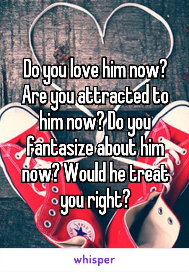 Do you love him now? Are you attracted to him now? Do you fantasize about him now? Would he treat you right?