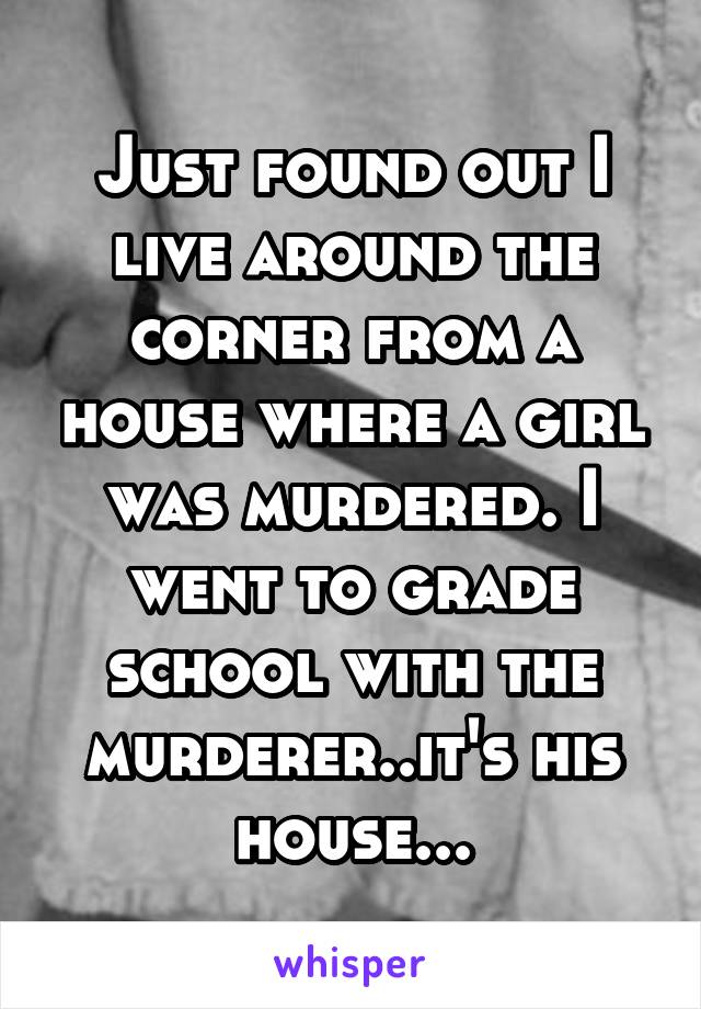 Just found out I live around the corner from a house where a girl was murdered. I went to grade school with the murderer..it's his house...