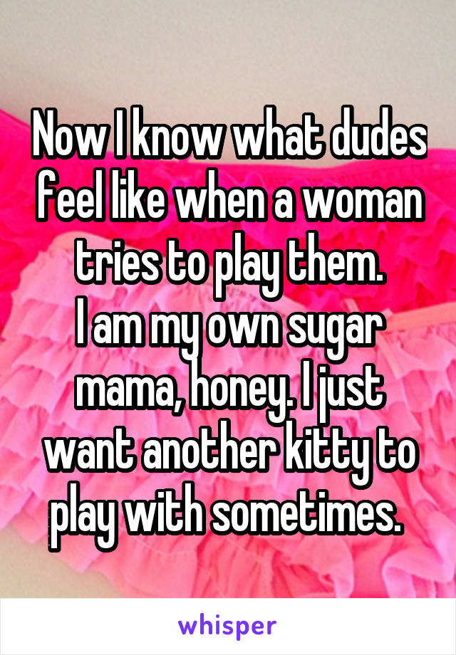 Now I know what dudes feel like when a woman tries to play them.
I am my own sugar mama, honey. I just want another kitty to play with sometimes. 