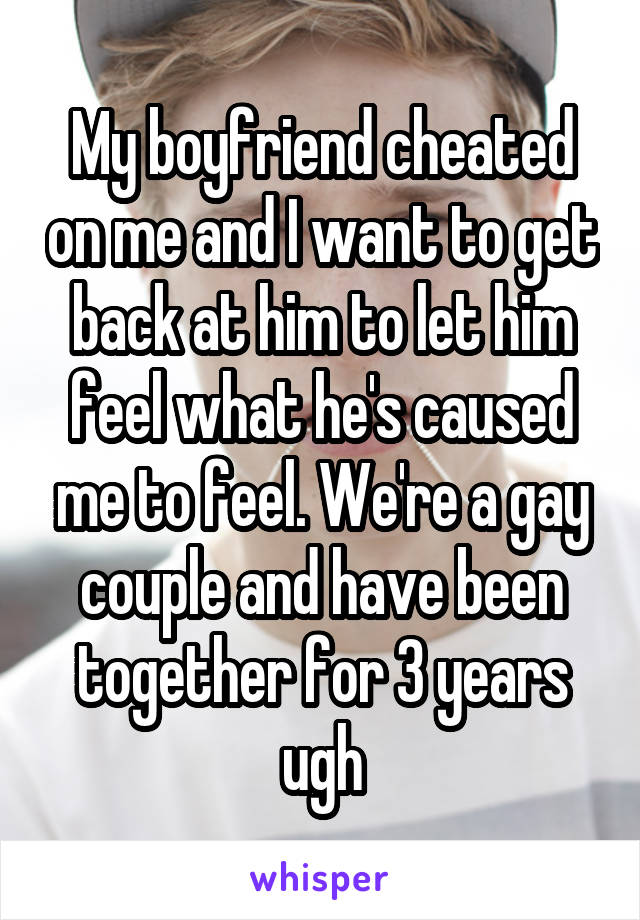My boyfriend cheated on me and I want to get back at him to let him feel what he's caused me to feel. We're a gay couple and have been together for 3 years ugh