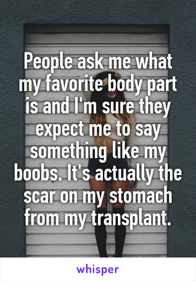 People ask me what my favorite body part is and I'm sure they expect me to say something like my boobs. It's actually the scar on my stomach from my transplant.