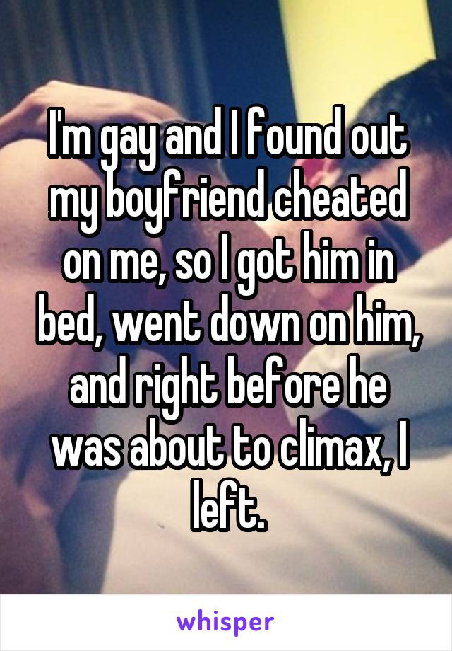 I'm gay and I found out my boyfriend cheated on me, so I got him in bed, went down on him, and right before he was about to climax, I left.