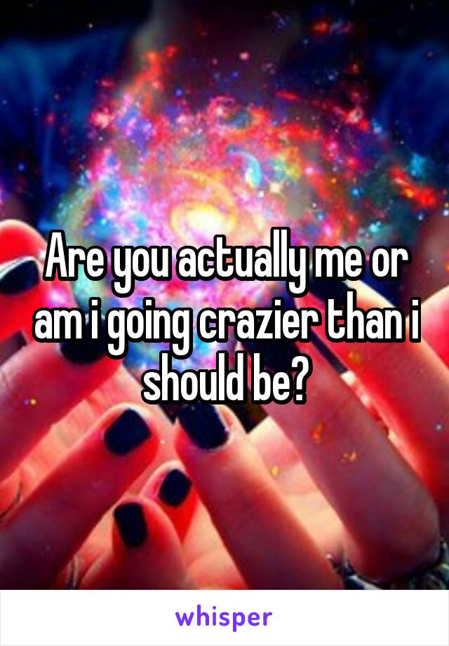 Are you actually me or am i going crazier than i should be?