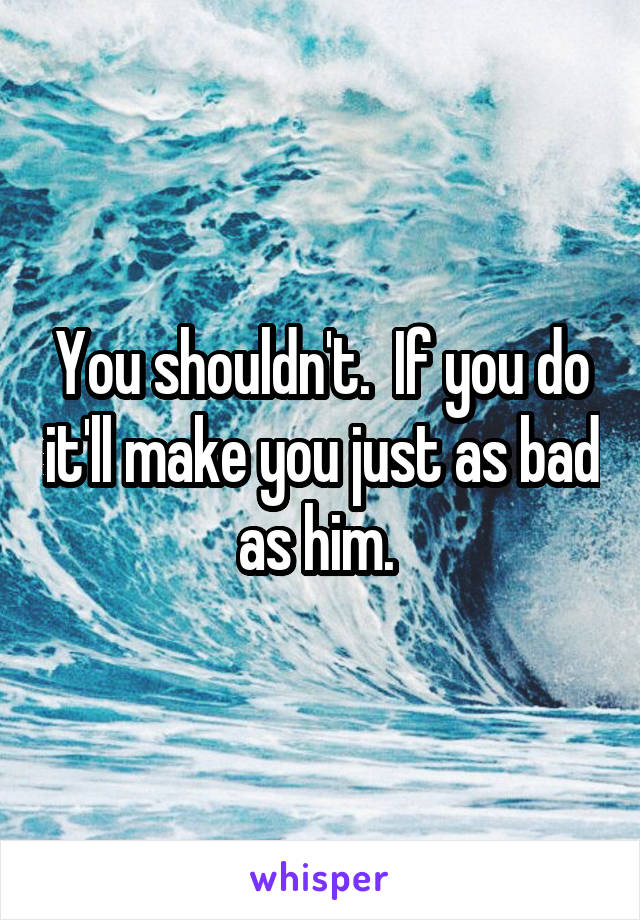 You shouldn't.  If you do it'll make you just as bad as him. 