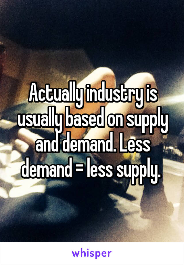 Actually industry is usually based on supply and demand. Less demand = less supply. 