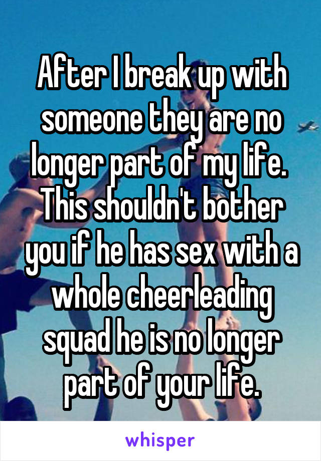 After I break up with someone they are no longer part of my life.  This shouldn't bother you if he has sex with a whole cheerleading squad he is no longer part of your life.