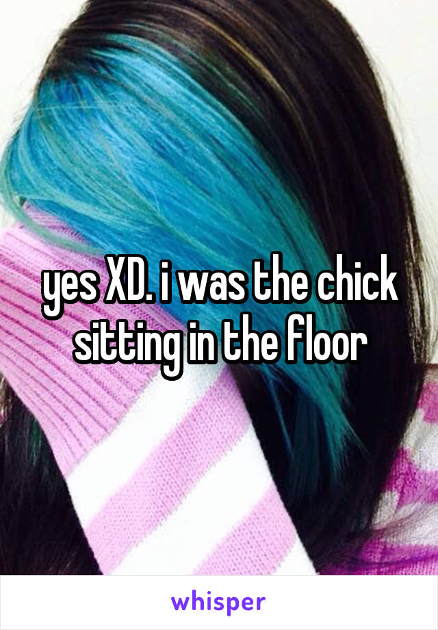 yes XD. i was the chick sitting in the floor