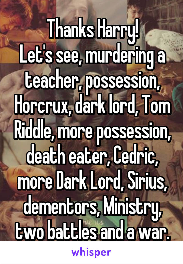 Thanks Harry!
Let's see, murdering a teacher, possession, Horcrux, dark lord, Tom Riddle, more possession, death eater, Cedric, more Dark Lord, Sirius, dementors, Ministry, two battles and a war.
