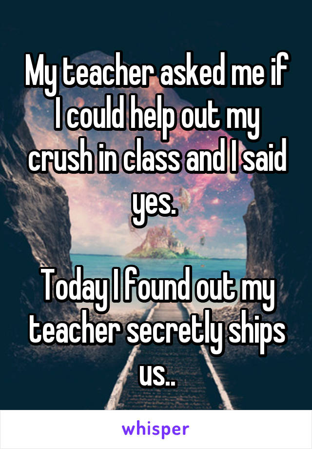 My teacher asked me if I could help out my crush in class and I said yes. 

Today I found out my teacher secretly ships us..