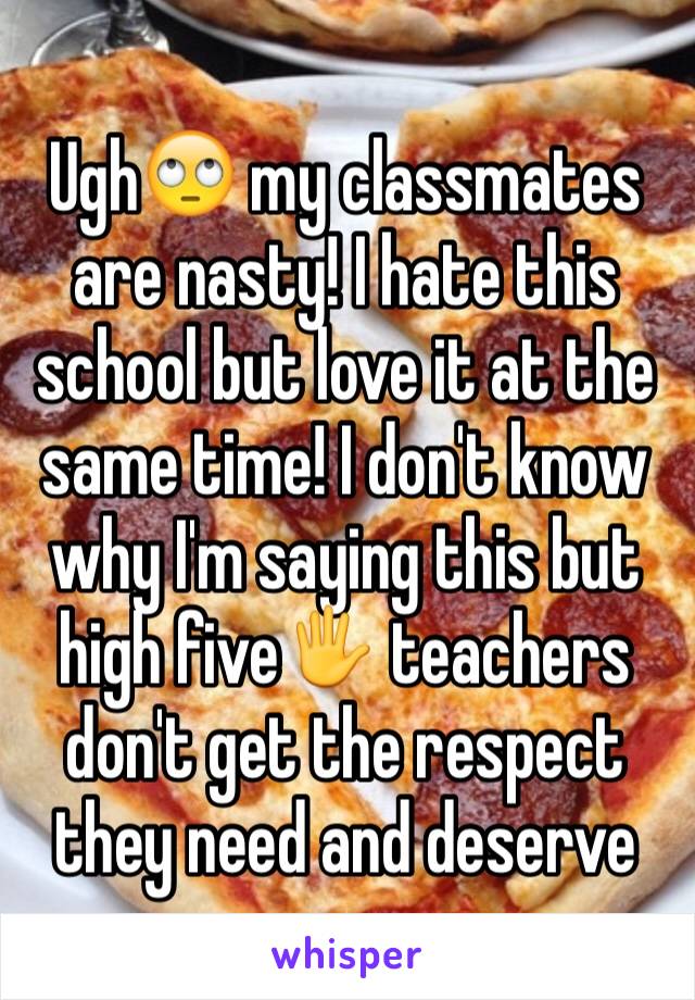 Ugh🙄 my classmates are nasty! I hate this school but love it at the same time! I don't know why I'm saying this but high five🖐 teachers don't get the respect they need and deserve 