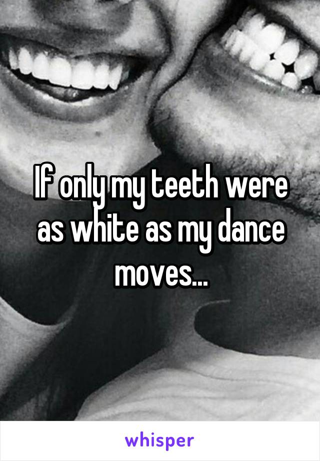 If only my teeth were as white as my dance moves...